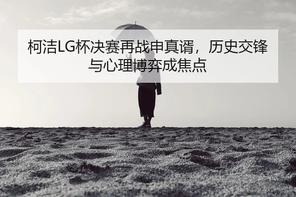 柯洁LG杯决赛再战申真谞，历史交锋与心理博弈成焦点