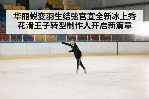 华丽蜕变羽生结弦官宣全新冰上秀花滑王子转型制作人开启新篇章